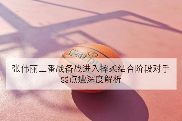 张伟丽二番战备战进入摔柔结合阶段对手弱点遭深度解析